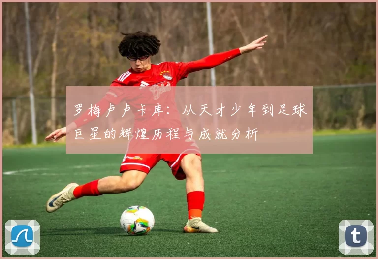 罗梅卢卢卡库：从天才少年到足球巨星的辉煌历程与成就分析