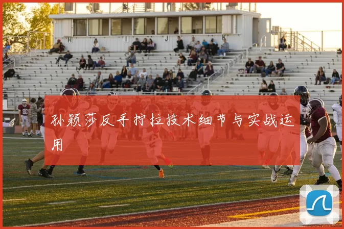 孙颖莎反手拧拉技术细节与实战运用