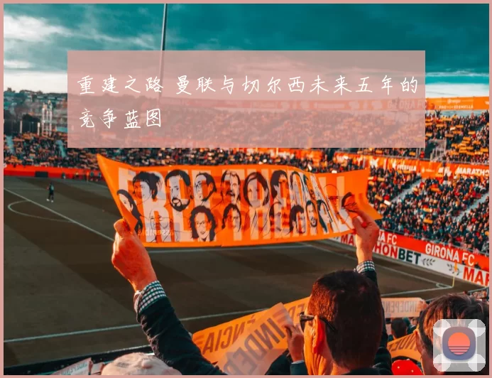 重建之路 曼联与切尔西未来五年的竞争蓝图