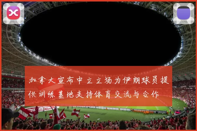 加拿大宣布中立立场为伊朗球员提供训练基地支持体育交流与合作