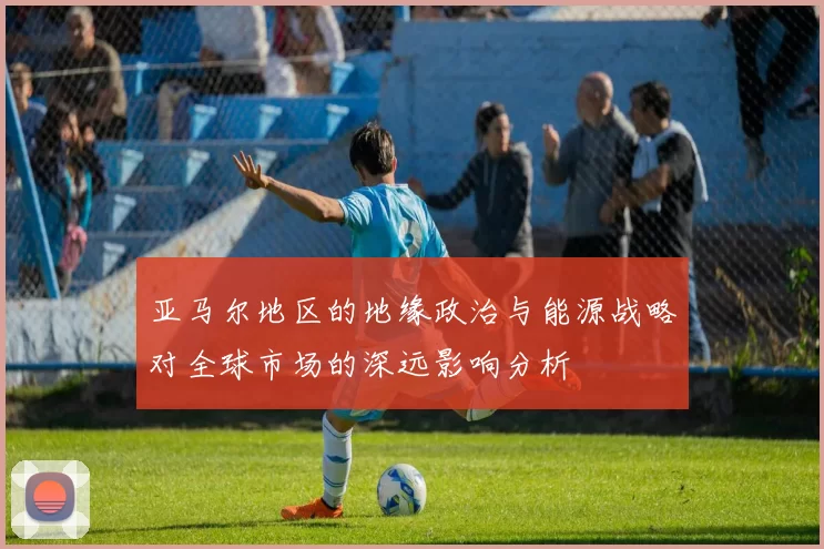 亚马尔地区的地缘政治与能源战略对全球市场的深远影响分析