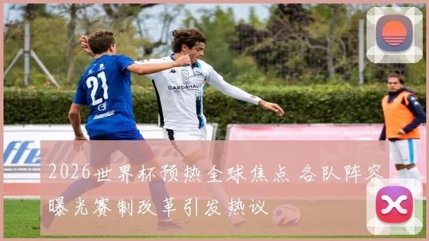 2026世界杯预热全球焦点 各队阵容曝光赛制改革引发热议